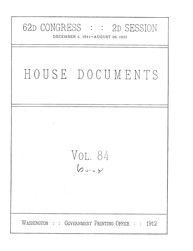 handle is hein.usccsset/usconset35883 and id is 1 raw text is: 
62D  CONGRESS         2D SESSION
        DECEMBER 4, 1911-AUGUST 26, 1912



 HOUSE DOCUMENTS






            VoL.   84





WASHINGTON GOVERNMENT PRINTING OFFICE  1912


