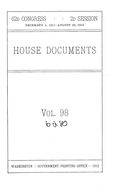handle is hein.usccsset/usconset35895 and id is 1 raw text is: 
62D CONGRESS   :  :  2D SESSION
     DECEMBER 4, 1911-AUGUST 26, 1912


HOUSE DOCUMENTS


VoL,


98


WASHINGTON :: GOVERNMENT PRINTING OFFICE : :1912


b 61, Ha


