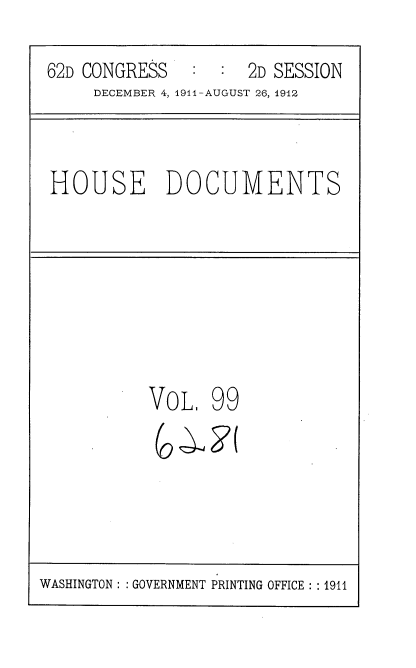 handle is hein.usccsset/usconset35896 and id is 1 raw text is: 

62D CONGRESS   :  :  2D SESSION
     DECEMBER 4, 1911-AUGUST 26, 1912



HOUSE DOCUMENTS








          VOL,   99


WASHINGTON :: GOVERNMENT PRINTING OFFICE : : 1911


