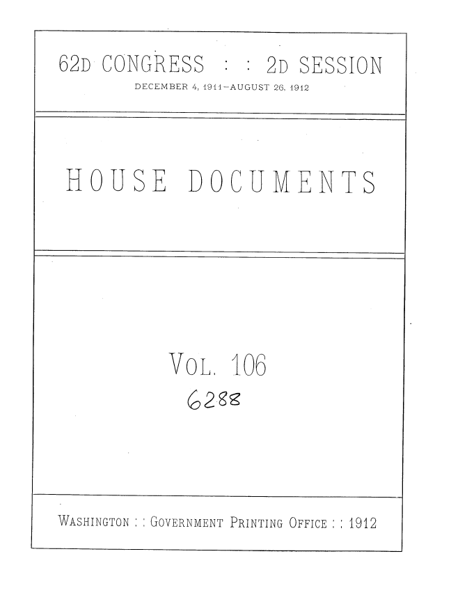 handle is hein.usccsset/usconset35902 and id is 1 raw text is: 
62D CONGRESS      :  2D SESSION
        DECEMBER 4, 1911-AUGUST 26, 1912



 HOUSE DOCUMENTS






           VOL.  106





WASHINGTON GOVERNMENT PRINTING OFFICE : .1912


