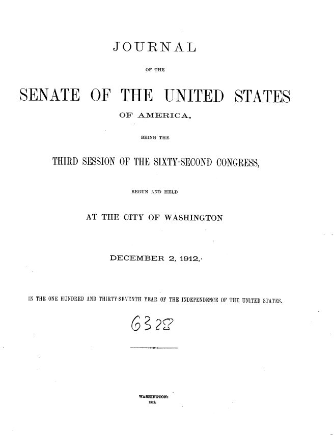 handle is hein.usccsset/usconset35910 and id is 1 raw text is: 




                  JOURNAL

                        OF THE



SENATE OF THE UNITED STATES

                   OF  AMERICA,


                       BEING THE


      THIRD SESSION OF THE SIXTY-SECOND CONGRESS,



                      BEGUN AND HELD


             AT THE CITY OF WASHINGTON




                 DECEMBER 2,   1912,-




  IN THE ONE HUNDRED AND THIRTY-SEVENTH YEAR OF THE INDEPENDENCE OF THE UNITED STATES.


WASHI=GTN:


