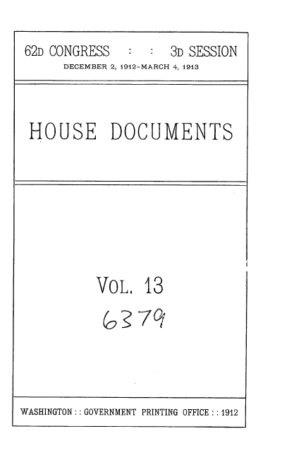 handle is hein.usccsset/usconset35919 and id is 1 raw text is: 
62D CONGRESS      :  3D SESSION
      DECEMBER 2, 1912-MARCH 4, 1913


HOUSE DOCUMENTS


VOL.   13

(o3   -7


WASHINGTON:: GOVERNMENT PRINTING OFFICE:: 1912


