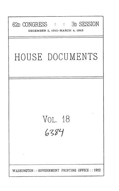 handle is hein.usccsset/usconset35923 and id is 1 raw text is: 


62D CONGRESS   :  :  3D SESSION
      DECEMBER 2, 1912-MARCH 4, 1913


HOUSE DOCUMENTS


VOL,   18
(671]


WASHINGTON :: GOVERNMENT PRINTING OFFICE: : 1912


