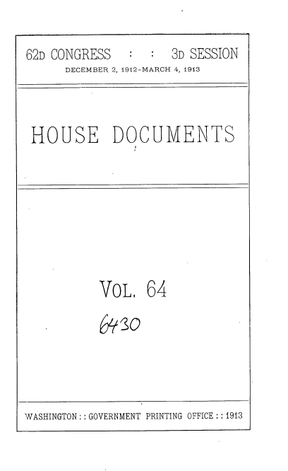 handle is hein.usccsset/usconset35946 and id is 1 raw text is: 
62D CONGRESS      :  3D SESSION
      DECEMBER 2, 1912-MARCH 4, 1913


HOUSE DOCUMENTS


VoL,   64
{*30


WASHINGTON: : GOVERNMENT PRINTING OFFICE: :1913


