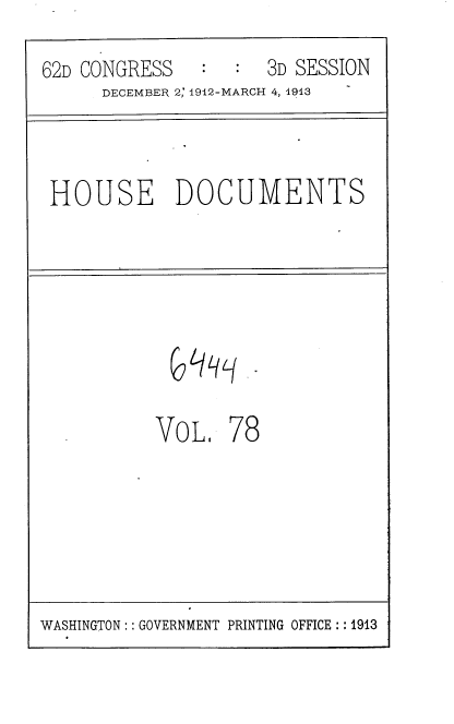handle is hein.usccsset/usconset35954 and id is 1 raw text is: 

62D CONGRESS   :     3D SESSION
      DECEMBER 2; 1912-MARCH 4, 1913


HOUSE DOCUMENTS


VoL.   78


WASHINGTON: : GOVERNMENT PRINTING OFFICE: :1913



