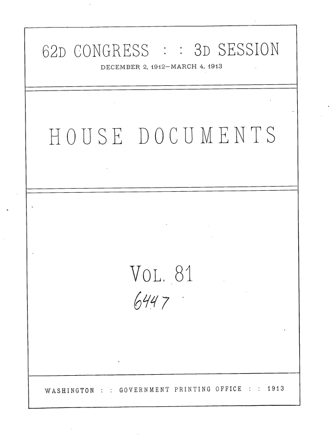 handle is hein.usccsset/usconset35956 and id is 1 raw text is: 

62D CONGRESS : : 3D SESSION
        DECEMBER 2, 1912-MARCH 4, 1913



 HOUSE DOCUMENTS






            VOL  .81





WASHINGTON GOVERNMENT  PRINTING OFFICE  :  1913



