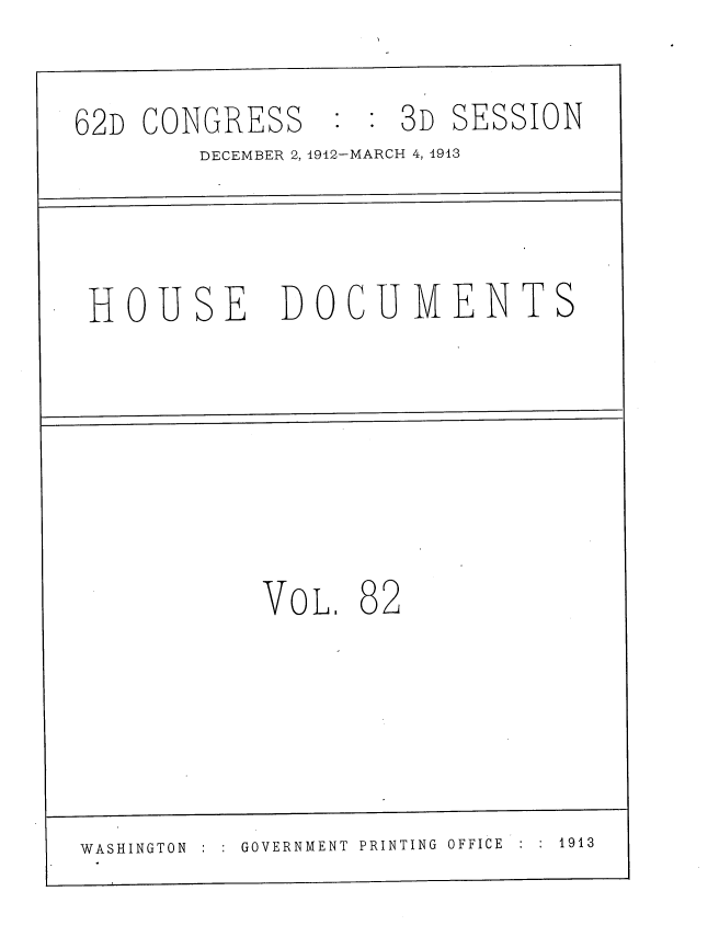 handle is hein.usccsset/usconset35957 and id is 1 raw text is: 

62D CONGRESS : :3D SESSION
        DECEMBER 2, 1912-MARCH 4, 1913



 HOUSE       DOCUMENTS






            VOL.  82





WASHINGTON GOVERNMENT PRINTING OFFICE  1913


