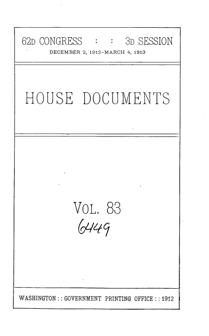 handle is hein.usccsset/usconset35958 and id is 1 raw text is: 

62D CONGRESS      :  3D SESSION
      DECEMBER 2, 1912-MARCH 4, 1913


HOUSE DOCUMENTS


VOL.   83


WASHINGTON:: GOVERNMENT PRINTING OFFICE : :1912


