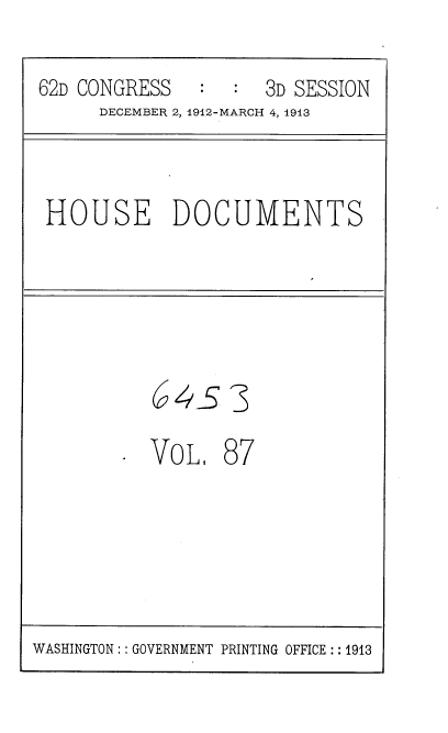 handle is hein.usccsset/usconset35961 and id is 1 raw text is: 

62D CONGRESS   :  :  3D SESSION
     DECEMBER 2, 1912-MARCH 4, 1913


 HOUSE DOCUMENTS





          64s 3

          VoL,   87


WASHINGTON: :GOVERNMENT PRINTING OFFICE: :1913


