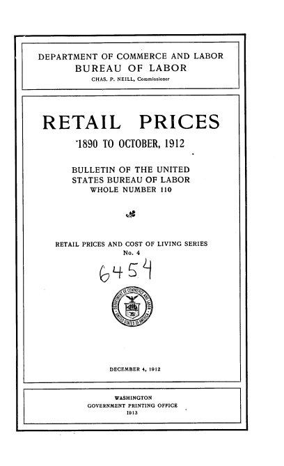 handle is hein.usccsset/usconset35962 and id is 1 raw text is: 






DEPARTMENT  OF COMMERCE  AND  LABOR
       BUREAU OF LABOR
          CHAS. P. NEILL, Commissioner





 RETAIL PRICES

       '1890 TO OCTOBER, 1912


       BULLETIN OF THE UNITED
       STATES BUREAU OF LABOR
          WHOLE NUMBER 110






   RETAIL PRICES AND COST OF LIVING SERIES
                No. 4















              DECEMBER 4, 1912



              WASHINGTON
         GOVERNMENT PRINTING OFFICE
                 1913


