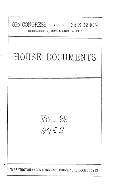 handle is hein.usccsset/usconset35963 and id is 1 raw text is: 
62D CONGRESS    : :  3D SESSION
     DECEMBER 2, 1912-MARCH 4, 1913


HOUSE DOCUMENTS


VoL


89


WASHINGTON: GOVERNMENT PRINTING OFFICE ::1913


( ySS


