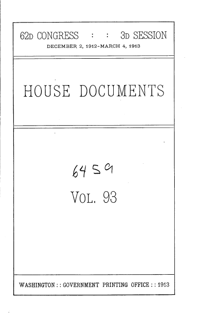 handle is hein.usccsset/usconset35966 and id is 1 raw text is: 

62D CONGRESS   :  :  3D SESSION
      DECEMBER 2, 1912-MARCH 4, 1913



 HOUSE DOCUMENTS








           VoL,  93


WASHINGTON : :GOVERNMENT PRINTING OFFICE : :1913



