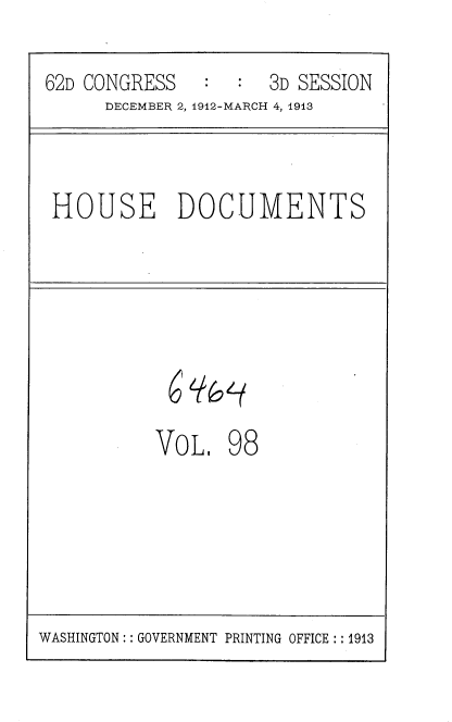 handle is hein.usccsset/usconset35970 and id is 1 raw text is: 
62D CONGRESS   :  :  3D SESSION
      DECEMBER 2, 1912-MARCH 4, 1913


HOUSE DOCUMENTS


6'


VOL


98


WASHINGTON :: GOVERNMENT PRINTING OFFICE ::1913


`f6'{


