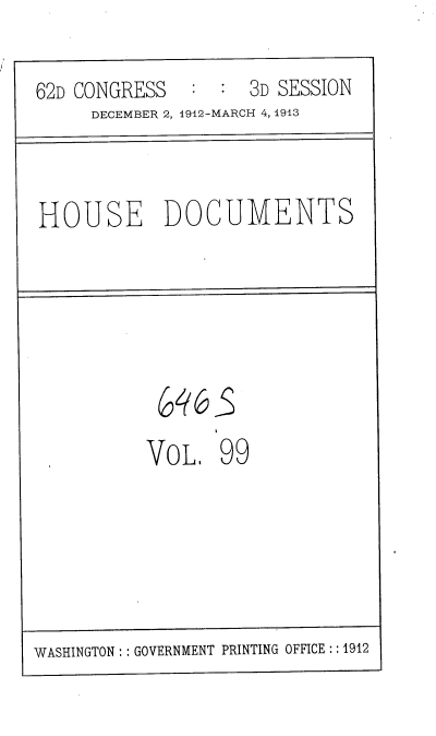handle is hein.usccsset/usconset35971 and id is 1 raw text is: 


62D CONGRESS   : :  3D SESSION
     DECEMBER 2, 1912-MARCH 4, 1913


HOUSE DOCUMENTS


VoL 99


WASHINGTON : :GOVERNMENT PRINTING OFFICE ::1912


