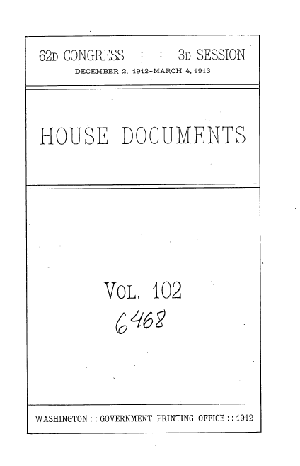 handle is hein.usccsset/usconset35973 and id is 1 raw text is: 

62D CONGRESS  :  :  3D SESSION
     DECEMBER 2, 1912-MARCH 4, 1913


HOUSE DOCUMENTS


VoL.   102
  ( 468


WASHINGTON : :GOVERNMENT PRINTING OFFICE ::1912


