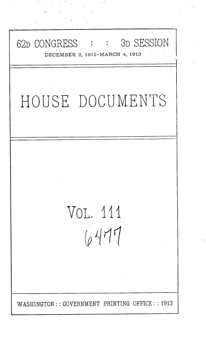 handle is hein.usccsset/usconset35977 and id is 1 raw text is: 

62D CONGRESS   :  :  3D SESSION
      DECEMBER 2, 1912-MARCH 4, 1913


HOUSE DOCUMENTS


VoL1   111
    Q(hlnl


WASHINGTON : :GOVERNMENT PRINTING OFFICE : :1913


