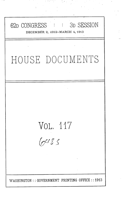 handle is hein.usccsset/usconset35983 and id is 1 raw text is: 

62D CONGRESS      : 3D SESSION
     DECEMBER 2, X912-MARCH 4, 1913


HOUSE DOCUMENTS


VoL 117

(,/g


WASHINGTON: :GOVERNMENT PRINTING OFFICE :: 1913



