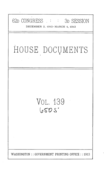 handle is hein.usccsset/usconset35984 and id is 1 raw text is: 

62D CONGRESS _ :  :  3D SESSION
     DECEMBER 2. 1912-MARCH 4, 1913


HOUSE DOCUMENTS


VoL 139
t  ro  S'


WASHINGTON :: GOVERNMENT PRINTING OFFICE : :1913


