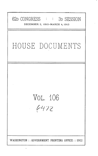 handle is hein.usccsset/usconset35985 and id is 1 raw text is: 

62D CONGRESS   : :  3D SESSION
     DECEMBER 2, 1912-MARCH 4, 1913


HOUSE DOCUMENTS


VoL 106


WASHINGTON : :GOVERNMENT PRINTING OFFICE :: 1912


