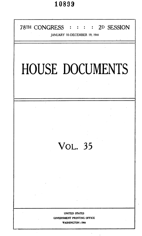 handle is hein.usccsset/usconset35990 and id is 1 raw text is:             10899


78TH CONGRESS : : : : 2D SESSION
           JANUARY 10-DECEMBER 19, 1944


HOUSE DOCUMENTS


VOL.


35


    UNITED STATES
GOVERNMENT PRINTING OFFICE
   WASHINGTON: 1944


