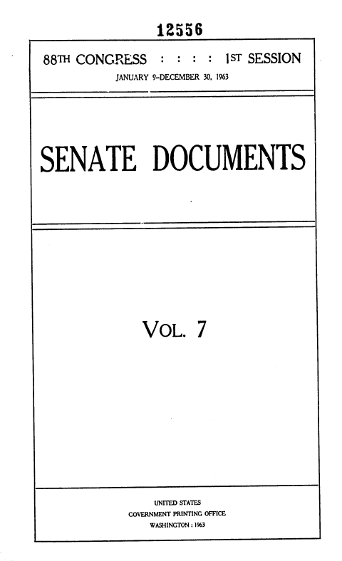 handle is hein.usccsset/usconset35992 and id is 1 raw text is: 
                12556

88TH CONGRESS : : : : 1 ST SESSION
          JANUARY 9-DECEMBER 30, 1963


SENATE DOCUMENTS


VOL.


7


    UNITED STATES
GOVERNMENT PRINTING OFFICE
   WASHINGTON : 1%3


