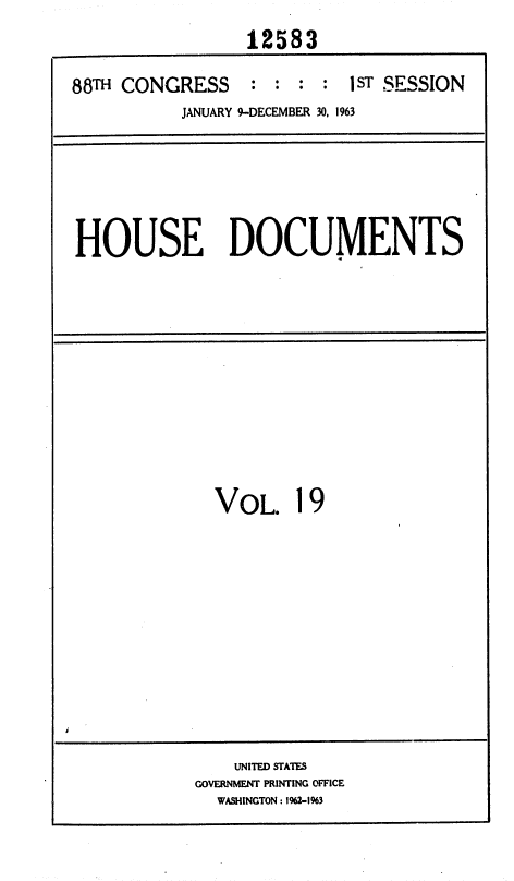 handle is hein.usccsset/usconset35998 and id is 1 raw text is: 
                 12583

88TH CONGRESS    : :  : : 1 ST SESSION
          JANUARY 9-DECEMBER 30, 1963


HOUSE DOCUMENTS


VOL. 19


    UNITED STATES
GOVERNMENT PRINTING OFFICE
  WASHINGTON : 1%2-1%3


