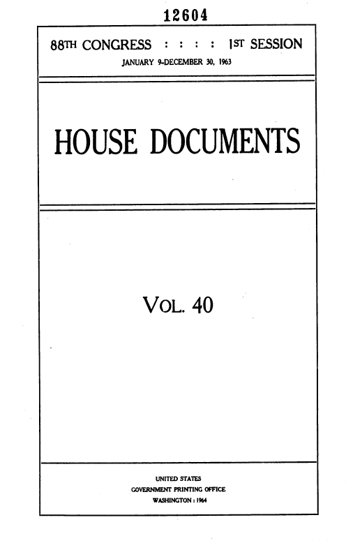 handle is hein.usccsset/usconset36016 and id is 1 raw text is:                  12604

88TH CONGRESS : : : : 1ST SESSION
           JANUARY 9-DECEMBER 30, 1%3


HOUSE DOCUMENTS


  VOL.   40













    UNITED STATES
GOVERNMENT PRINTING OFFICE
   WASHINGTON: 1964


