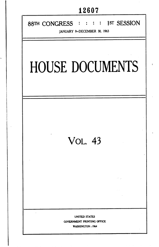 handle is hein.usccsset/usconset36019 and id is 1 raw text is: 
                 12607

88TH CONGRESS : : : : 1 ST SESSION
          JANUARY 9-DECEMBER 30, 1963


HOUSE DOCUMENTS


VOL. 43


    UNITED STATES
GOVERNMENT PRINTING OFFICE
   WASHINGTON : 1%4


