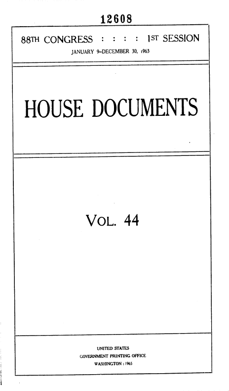 handle is hein.usccsset/usconset36020 and id is 1 raw text is: 
                 12608

88TH CONGRESS    : :  : :  1ST SESSION
           JANUARY 9-DECEMBER 30, 1963


HOUSE DOCUMENTS


VOL. 44


    UNITED STATES
GOVERNMENT PRINTING OFFICE
   WASHINGTON : 1%5


