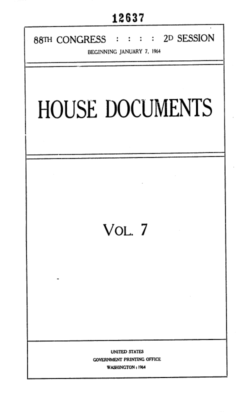 handle is hein.usccsset/usconset36031 and id is 1 raw text is: 
                12637

88TH CONGRESS    :  : :  : 2D SESSION
           BEGINNING JANUARY 7, 1964


HOUSE DOCUMENTS


VOL.


7


    UNITED STATES
GOVERNMENT PRINTING OFFICE
   WASHINGTON: 1%4


