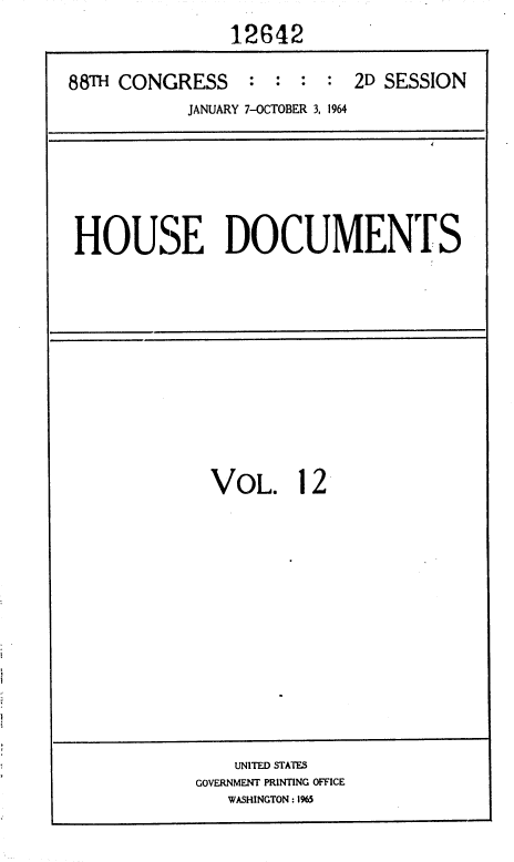 handle is hein.usccsset/usconset36032 and id is 1 raw text is: 
               12642

88TH CONGRESS : : : : 2D SESSION
           JANUARY 7-OCTOBER 3, 1964


HOUSE DOCUMENTS


VOL. 12


    UNITED STATES
GOVERNMENT PRINTING OFFICE
   WASHINGTON : 1%5


