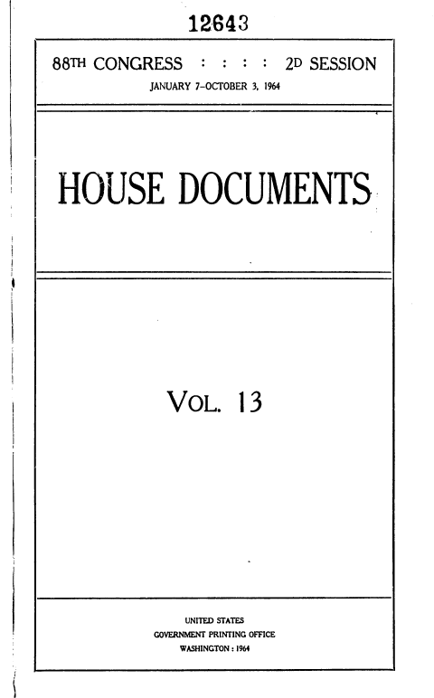 handle is hein.usccsset/usconset36033 and id is 1 raw text is: 
                12643

88TH CONGRESS    :  : :  : 2D SESSION
           JANUARY 7-OCTOBER 3, 1964


HOUSE DOCUMENTS


VOL. 13


    UNITED STATES
GOVERNMENT PRINTING OFFICE
   WASHINGTON : 1964


