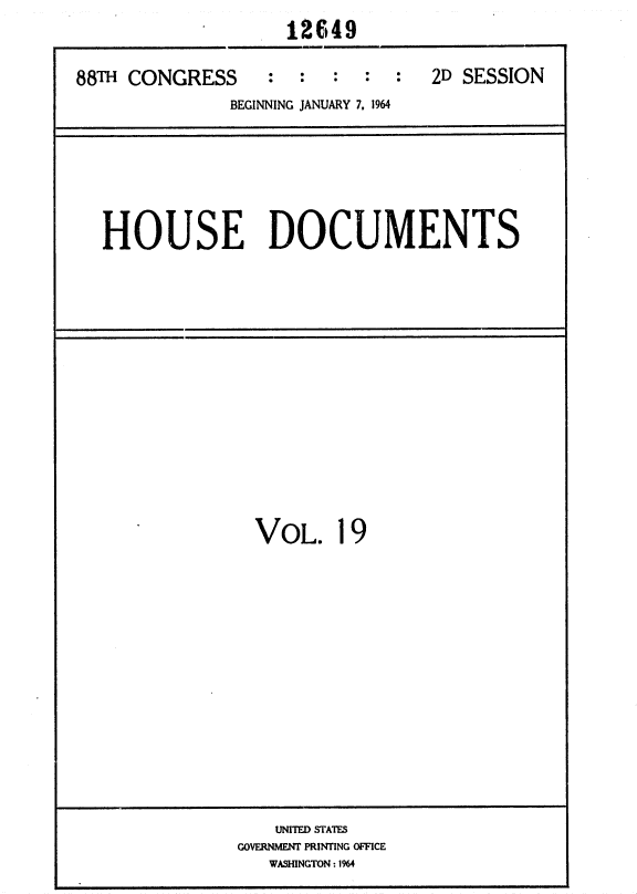 handle is hein.usccsset/usconset36043 and id is 1 raw text is: 
                    12649

88TH CONGRESS     :  :  :  :  :  2D SESSION
              BEGINNING JANUARY 7. 1964


HOUSE DOCUMENTS


VOL. 19


    UNITED STATES
GOVERNMENT PRINTING OFFICE
   WASHINGTON : 1964


