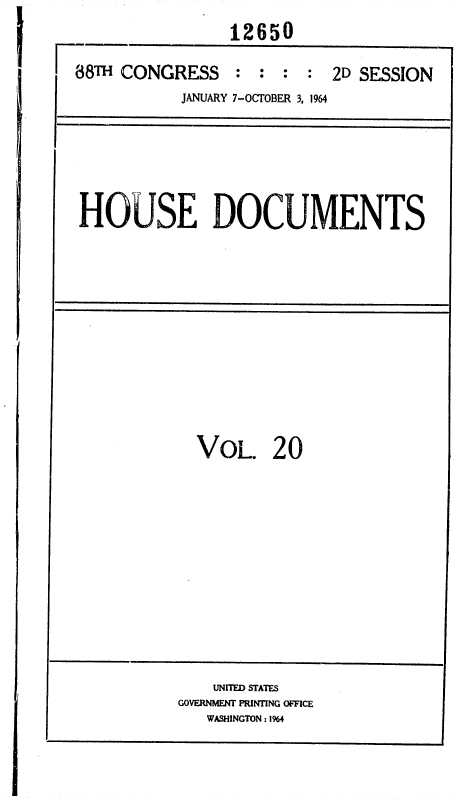 handle is hein.usccsset/usconset36044 and id is 1 raw text is: 
                12650

88TH CONGRESS : : : : 2D SESSION
           JANUARY 7-OCTOBER 3, 1964


HOUSE DOCUMENTS


VOL. 20


    UNITED STATES
GOVERNMENT PRINTING OFFICE
   WASHINGTON : 1%4


