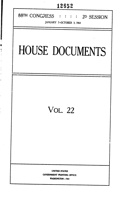 handle is hein.usccsset/usconset36046 and id is 1 raw text is:                 12652
88TH CONGRESS : : : : 2D SESSION
           JANUARY 7-OCTOBER 3, 1964


HOUSE DOCUMENTS


VOL.


22


    UNITED STATES
GOVERNMENT PRINTING OFFICE
   WASHINGTON : 1964


