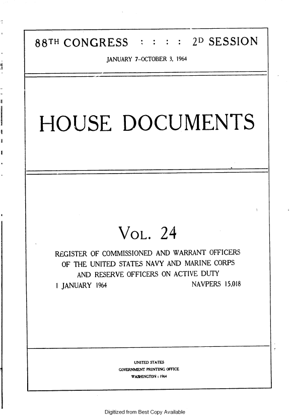 handle is hein.usccsset/usconset36049 and id is 1 raw text is: 



88TH  CONGRESS


:  :  : :   2D SESSION


JANUARY 7-OCTOBER 3, 1964


HOUSE DOCUMENTS


VOL.


24


REGISTER OF COMMISSIONED AND WARRANT OFFICERS
OF  THE UNITED STATES NAVY AND MARINE CORPS
     AND RESERVE OFFICERS ON ACTIVE DUTY
1 JANUARY 1964                 NAVPERS 15,018


   UNITED STATES
GOVERNMENT PRINTING OFFICE
   WASHINGTON : 1%4


Digitized from Best Copy Available


