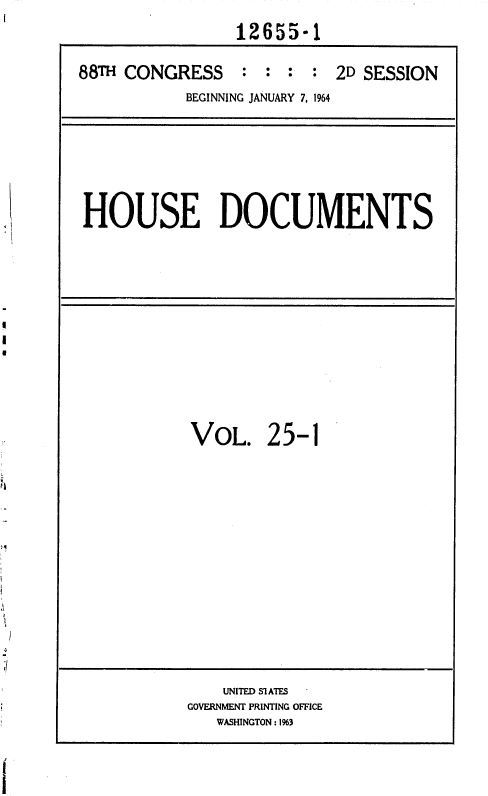 handle is hein.usccsset/usconset36050 and id is 1 raw text is: 
                12655-1

88TH CONGRESS : : : : 2D SESSION
           BEGINNING JANUARY 7, 1964


HOUSE DOCUMENTS


VOL. 25-1


    UNITED Sl ATES
GOVERNMENT PRINTING OFFICE
   WASHINGTON: 1%3


