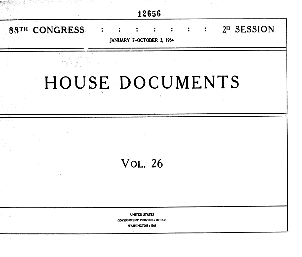 handle is hein.usccsset/usconset36057 and id is 1 raw text is: 

                            126.56


88TH CONGRESS                                  2D SESSION

                      JANUARY 7-OCTOBER 3. 1964









        HOUSE DOCUMENTS















                         VOL.  26









                           UNrIED STATES
                        GOVERNMENT PRiNTING OFFICE
                          WASHINGTON: 14


Nr i.' .
.; .: -


