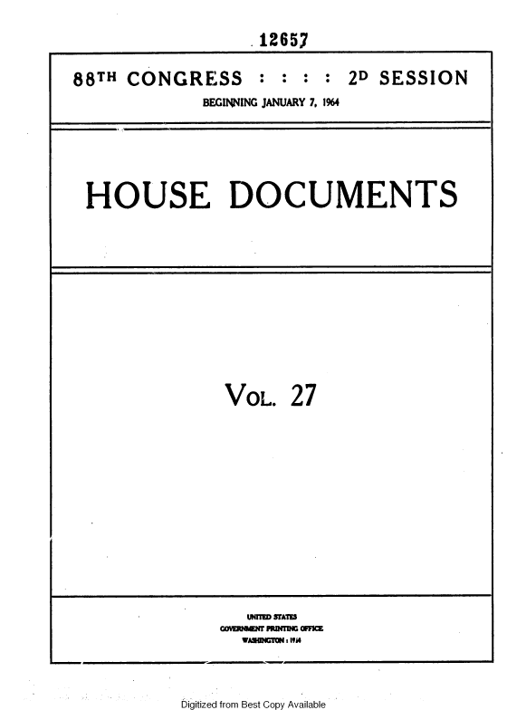 handle is hein.usccsset/usconset36058 and id is 1 raw text is: 
                   12657

88TH CONGRESS : : : : 2D SESSION
             BEGINNING JANUARY 7, 1%4


HOUSE DOCUMENTS


VOL.


27


   UNIM USAWI
cao    aff PUNMoff
  WVSI C: IVA


Digitized from Best Copy Available


