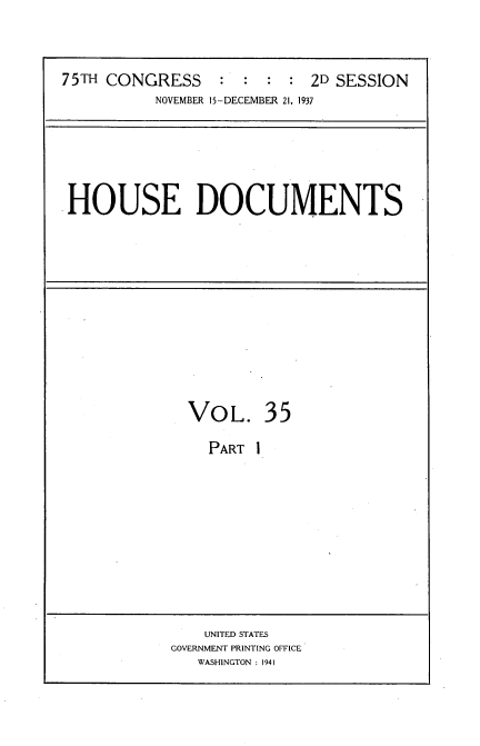 handle is hein.usccsset/usconset36061 and id is 1 raw text is: 



75TH CONGRESS     : :  : :  2D SESSION
          NOVEMBER 15-DECEMBER 21, 1937


HOUSE DOCUMENTS


VOL. 35

  PART  1


    UNITED STATES
GOVERNMENT PRINTING OFFICE
   WASHINGTON : 1941


