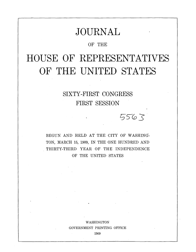 handle is hein.usccsset/usconset36064 and id is 1 raw text is: 






              JOURNAL

                  OF THE


HOUSE OF REPRESENTATIVES


    OF   THE UNITED STATES




           SIXTY-FIRST CONGRESS

              FIRST SESSION






      BEGUN AND HELD AT THE CITY OF WASHING-
      TON, MARCH 15, 1909, IN THE ONE HUNDRED AND
      THIRTY-THIRD YEAR OF- THE INDEPENDENCE
             OF THE UNITED STATES














                 WASHINGTON
            GOVERNMENT PRINTING OFFICE
                    1909



