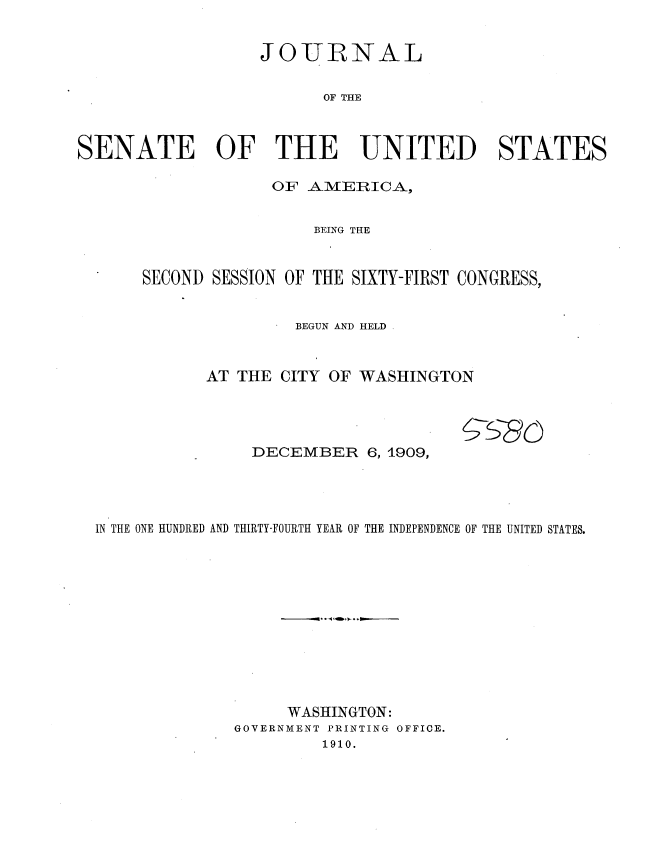 handle is hein.usccsset/usconset36067 and id is 1 raw text is: 


                  JOURNAL

                         OF THE



SENATE OF THE UNITED STATES


             OF  AMERICA,


                 BEING THE


SECOND SESSION OF THE SIXTY-FIRST CONGRESS,


               BEGUN AND HELD .


      AT THE  CITY OF WASHINGTON


DECEMBER 6,   1909,


IN THE ONE HUNDRED AND THIRTY-FOURTH YEAR OF THE INDEPENDENCE OF THE UNITED STATES.












                   WASHINGTON:
              GOVERNMENT PRINTING OFFICE.
                       1910.


S_86



