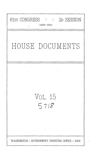 handle is hein.usccsset/usconset36074 and id is 1 raw text is: 

61sT CONGRESS     :  2D SESSION
            1909-1910


HOUSE DOCUMENTS


VoL,  15
  5 7i8


WASHINGTON:: GOVERNMENT PRINTING OFFICE :: 1909


