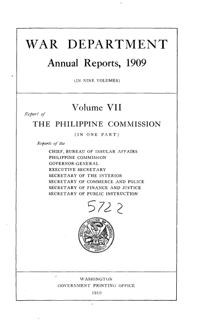 handle is hein.usccsset/usconset36078 and id is 1 raw text is: 









WAR DEPARTMENT



      Annual Reports, 1909


              (IN NINE VOLUMES)






              Volume   VII
Report of

  THE PHILIPPINE COMMISSION

              (IN ONE PART)

   Reports of the

       CHIEF, BUREAU OF INSULAR AFFAIRS
       PHILIPPINE COMMISSION
       GOVERNOR-GENERAL
       EXECUTIVE SECRETARY
       SECRETARY OF THE INTERIOR
       SECRETARY OF COMMERCE AND POLICE
       SECRETARY OF FINANCE AND JUSTICE
       SECRETARY OF PUBLIC INSTRUCTION



















                WASHINGTON
         GOVERNMENT PRINTING OFFICE
                   1910


