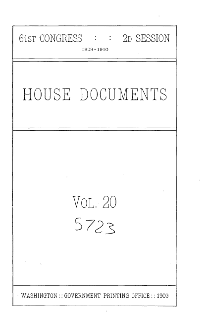 handle is hein.usccsset/usconset36079 and id is 1 raw text is: 
61sT CONGRESS  :  : 2D SESSION
            1909-19i0


HOUSE DOCUMENTS


VOL,


S


20


723~


WASHINGTON:: GOVERNMENT PRINTING OFFICE :: 1909


