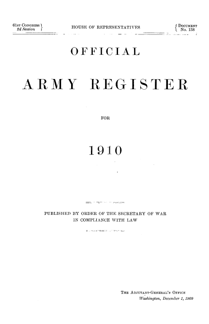 handle is hein.usccsset/usconset36081 and id is 1 raw text is: 




61ST CONGRESS
£d S'ession f


{ DOCUMENT
lNo. 138


HOUSE OF REPRESENTATIVES





OFFICIAL


ARMY


REGISTER


   FOR







1910


PUBLISHED BY ORDER OF THE SECRETARY OF WAR
        IN COMPLIANCE WITH LAW















                     THE ADJUTANT-GENERAL'S OFFICE
                          I'Washington, December 1, 1909


