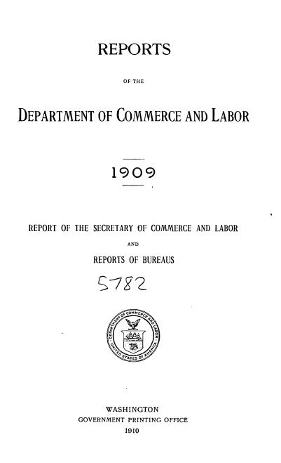 handle is hein.usccsset/usconset36124 and id is 1 raw text is: 




REPORTS


                   OF THE



DEPARTMENT OF COMMERCE AND LABOR





                 1909





  REPORT OF THE SECRETARY OF COMMERCE AND LABOR
                    AND

              REPORTS OF BUREAUS


      SOMPW2


        Ar~ OfGOM fC f 0
      y       Y
      PQSTTES O.P





      WASHINGTON
GOVERNMENT PRINTING OFFICE
         1910


