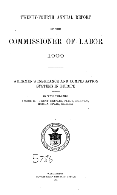 handle is hein.usccsset/usconset36127 and id is 1 raw text is: 




TWENTY-FOURTH   ANNUAL  REPORT


                  OF THE




COMMISSIONER OF LABOR




                1909


WORKMEN'S INSURANCE AND COMPENSATION

          SYSTEMS IN EUROPE


             IN TWO VOLUMES
    VOLUME II.-GREAT BRITAIN, ITALY, NORWAY,
           RUSSIA, SPAIN, SWEDEN











                TFGMER


5


     WASHINGTON
GOVERNMENT PRINTING OFFICE
        1911


7fi`6


