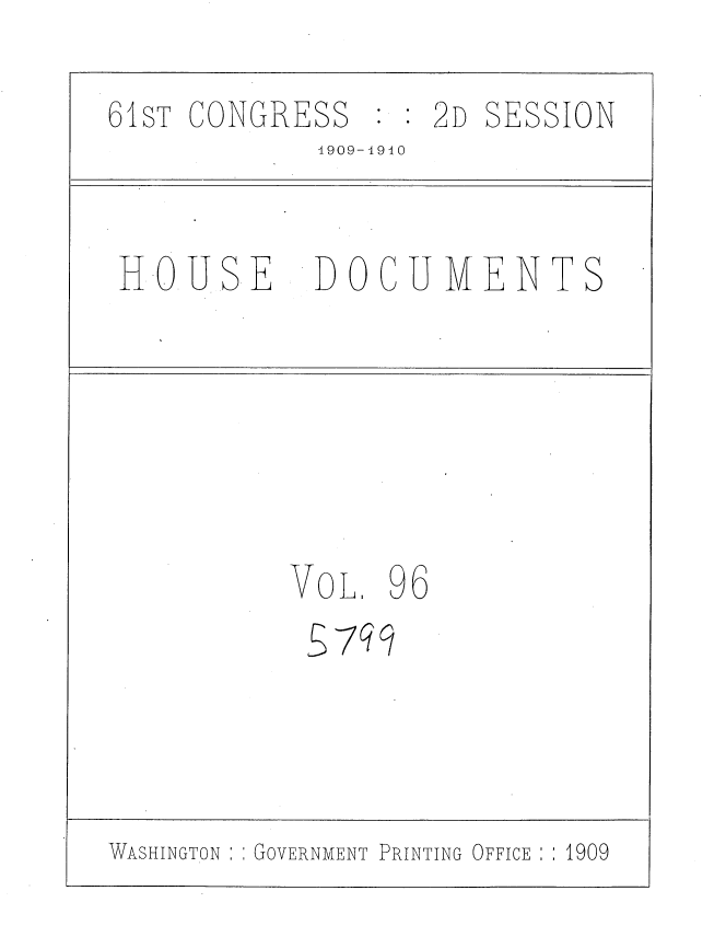 handle is hein.usccsset/usconset36135 and id is 1 raw text is: 

61ST CONGRESS   : : 2D SESSION
            1909-4940


 HOUSE      DOCUMENTS







           VoL, 96
           S 7q9


WASHINGTON : : GOVERNMENT PRINTING


OFFICE ; ; 1909


