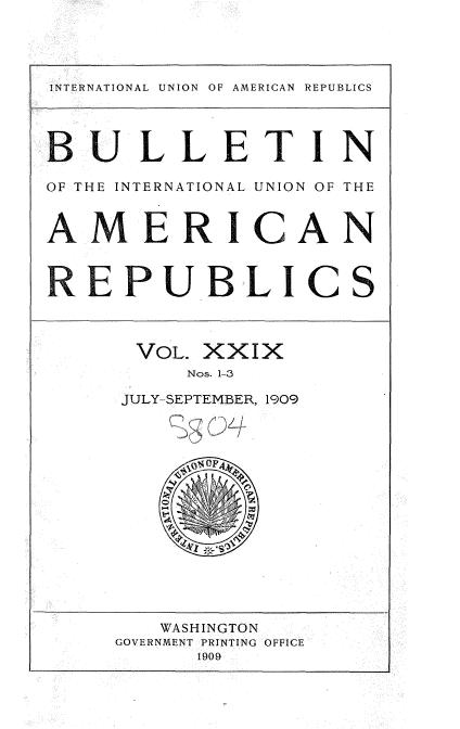 handle is hein.usccsset/usconset36138 and id is 1 raw text is: 




INTERNATIONAL UNION OF AMERICAN REPUBLICS



BULLETIN

OF THE INTERNATIONAL UNION OF THE


AMERICAN


REPUBLICS



      VOL. XXIX
          Nos. 1-3

     JULY-SEPTEMBER, 1909














        WASHINGTON
     GOVERNMENT PRINTING OFFICE
           1909


